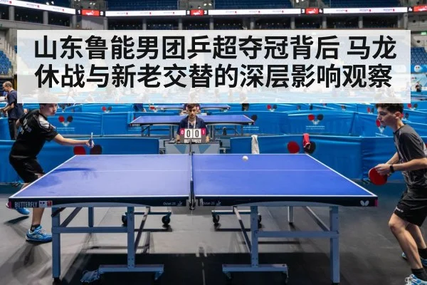 山东鲁能男团乒超夺冠背后 马龙休战与新老交替的深层影响观察