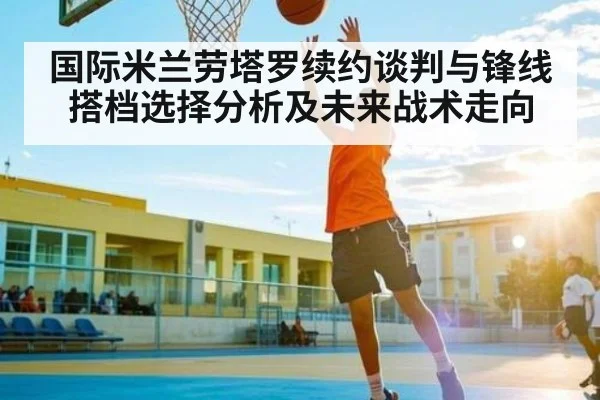 国际米兰劳塔罗续约谈判与锋线搭档选择分析及未来战术走向