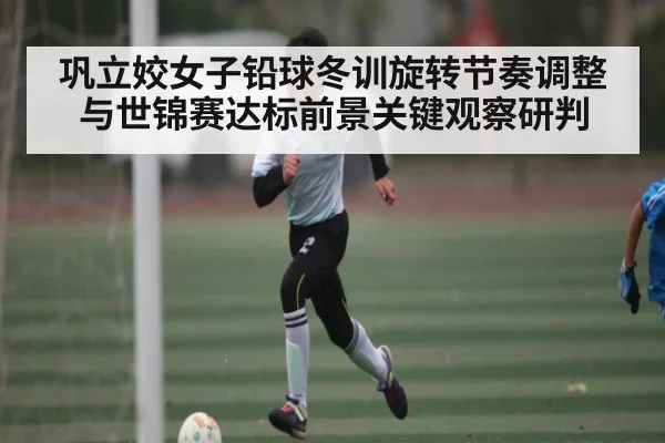 巩立姣女子铅球冬训旋转节奏调整与世锦赛达标前景关键观察研判